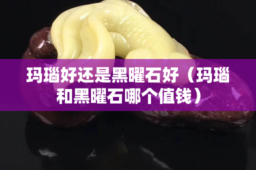瑪瑙好還是黑曜石好（瑪瑙和黑曜石哪個值錢）