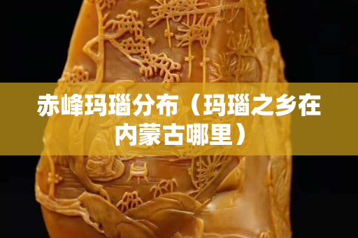 赤峰瑪瑙分布（瑪瑙之鄉(xiāng)在內(nèi)蒙古哪里）