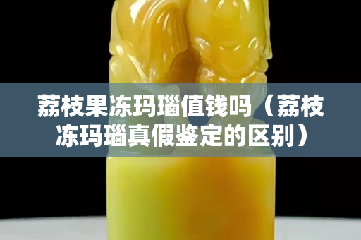 荔枝果凍瑪瑙值錢嗎（荔枝凍瑪瑙真假鑒定的區別）