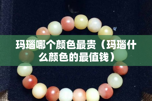 瑪瑙哪個顏色最貴（瑪瑙什么顏色的最值錢）