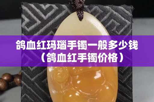 鴿血紅瑪瑙手鐲一般多少錢（鴿血紅手鐲價格）