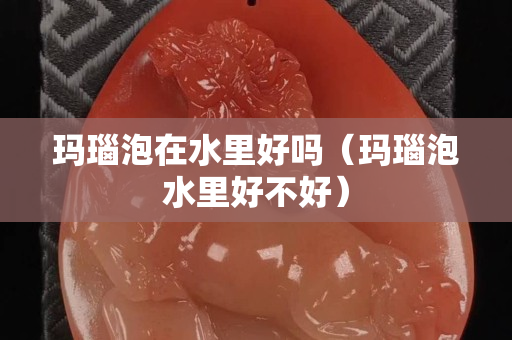 瑪瑙泡在水里好嗎（瑪瑙泡水里好不好）