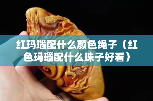 紅瑪瑙配什么顏色繩子（紅色瑪瑙配什么珠子好看）