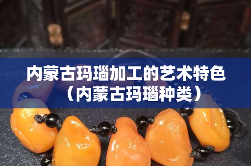 內蒙古瑪瑙加工的藝術特色（內蒙古瑪瑙種類）