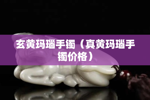玄黃瑪瑙手鐲（真黃瑪瑙手鐲價格）