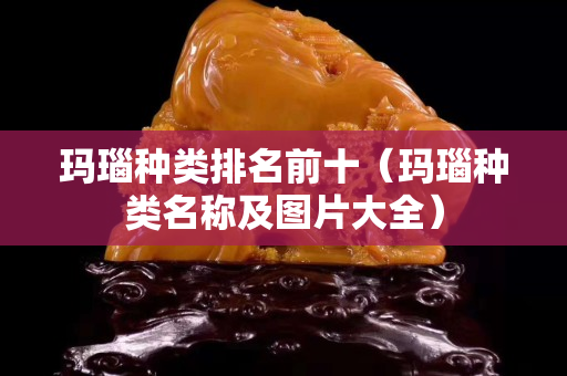 瑪瑙種類排名前十（瑪瑙種類名稱及圖片大全）