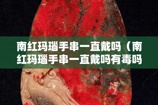 南紅瑪瑙手串一直戴嗎（南紅瑪瑙手串一直戴嗎有毒嗎）