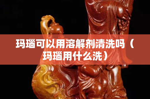瑪瑙可以用溶解劑清洗嗎（瑪瑙用什么洗）