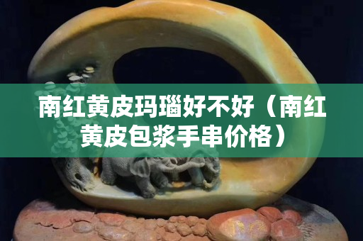 南紅黃皮瑪瑙好不好（南紅黃皮包漿手串價格）