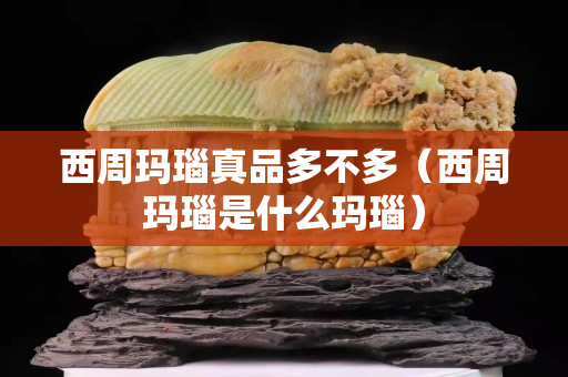 西周瑪瑙真品多不多（西周瑪瑙是什么瑪瑙）