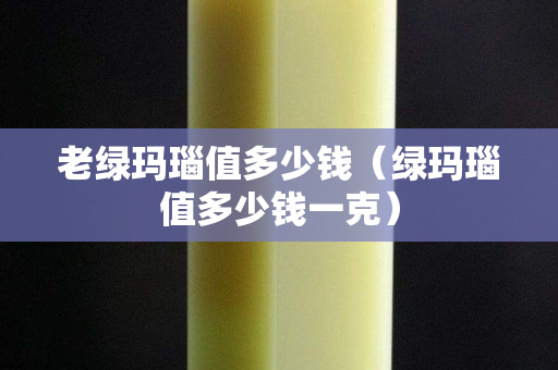 老綠瑪瑙值多少錢（綠瑪瑙值多少錢一克）