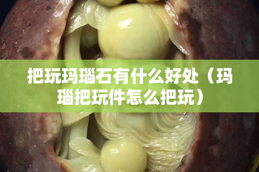 把玩瑪瑙石有什么好處（瑪瑙把玩件怎么把玩）