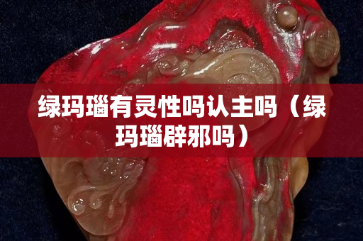 綠瑪瑙有靈性嗎認主嗎（綠瑪瑙辟邪嗎）