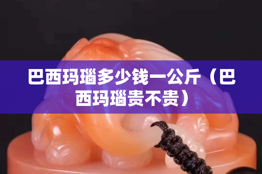 巴西瑪瑙多少錢一公斤（巴西瑪瑙貴不貴）
