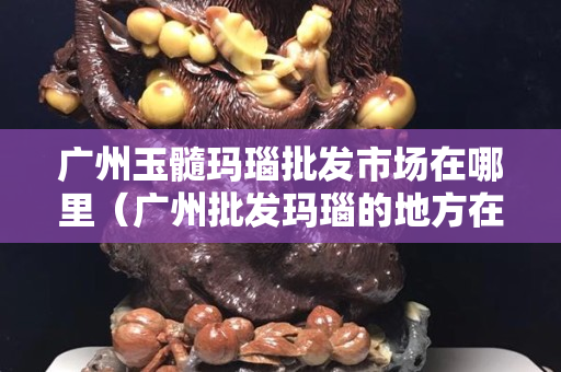 廣州玉髓瑪瑙批發市場在哪里（廣州批發瑪瑙的地方在哪里）