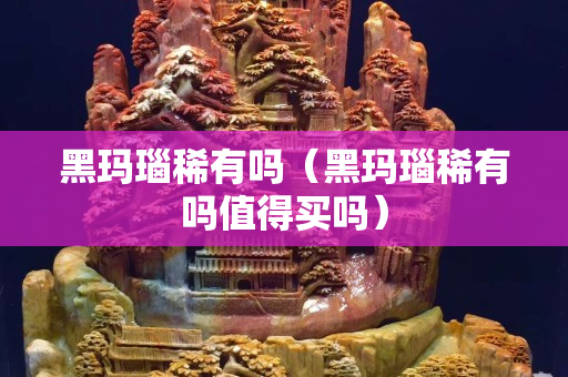 黑瑪瑙稀有嗎（黑瑪瑙稀有嗎值得買嗎）