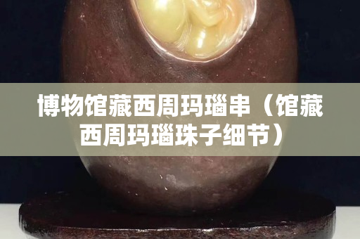 博物館藏西周瑪瑙串（館藏西周瑪瑙珠子細(xì)節(jié)）