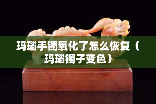 瑪瑙手鐲氧化了怎么恢復（瑪瑙鐲子變色）