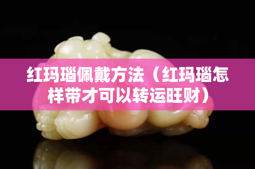 紅瑪瑙佩戴方法（紅瑪瑙怎樣帶才可以轉運旺財）