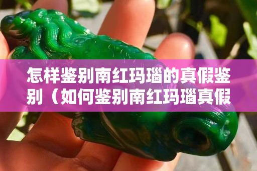 怎樣鑒別南紅瑪瑙的真假鑒別（如何鑒別南紅瑪瑙真假）