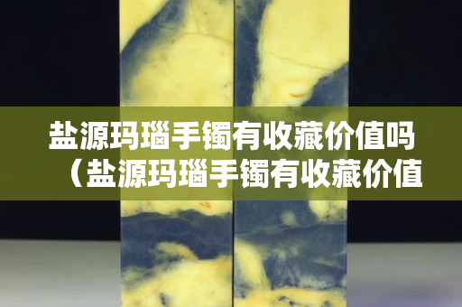 鹽源瑪瑙手鐲有收藏價值嗎（鹽源瑪瑙手鐲有收藏價值嗎知乎）