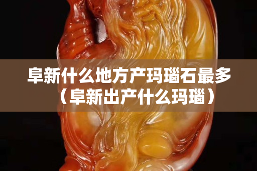 阜新什么地方產瑪瑙石最多（阜新出產什么瑪瑙）
