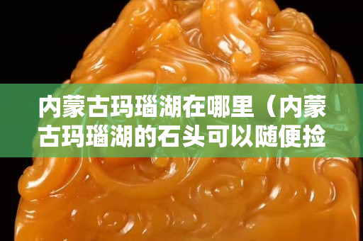 內蒙古瑪瑙湖在哪里（內蒙古瑪瑙湖的石頭可以隨便撿嗎）
