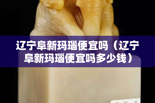 遼寧阜新瑪瑙便宜嗎（遼寧阜新瑪瑙便宜嗎多少錢）
