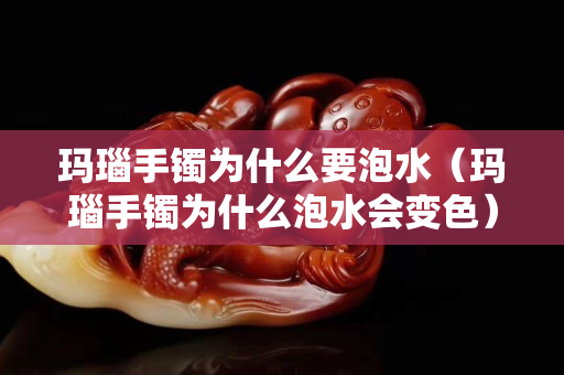 瑪瑙手鐲為什么要泡水（瑪瑙手鐲為什么泡水會變色）