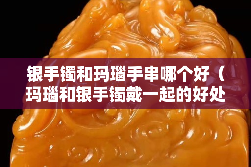 銀手鐲和瑪瑙手串哪個好（瑪瑙和銀手鐲戴一起的好處）