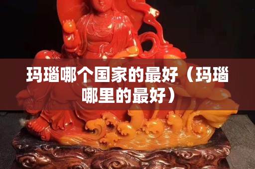 瑪瑙哪個(gè)國家的最好（瑪瑙哪里的最好）