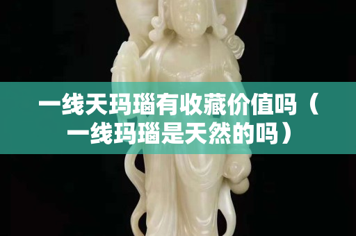 一線天瑪瑙有收藏價(jià)值嗎（一線瑪瑙是天然的嗎）