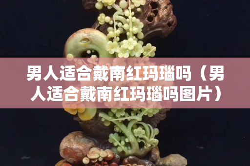 男人適合戴南紅瑪瑙嗎（男人適合戴南紅瑪瑙嗎圖片）