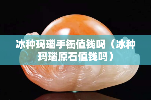 冰種瑪瑙手鐲值錢嗎（冰種瑪瑙原石值錢嗎）