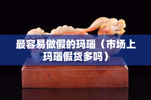 最容易做假的瑪瑙（市場上瑪瑙假貨多嗎）
