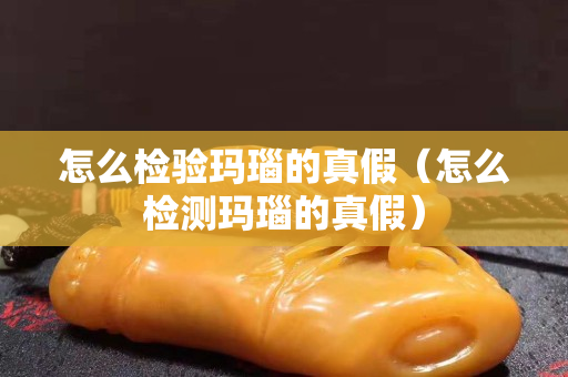 怎么檢驗瑪瑙的真假（怎么檢測瑪瑙的真假）