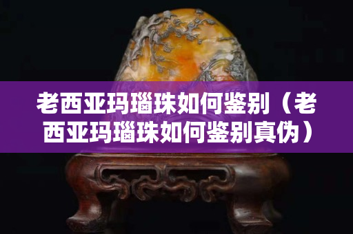 老西亞瑪瑙珠如何鑒別（老西亞瑪瑙珠如何鑒別真偽）