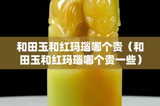 和田玉和紅瑪瑙哪個(gè)貴（和田玉和紅瑪瑙哪個(gè)貴一些）