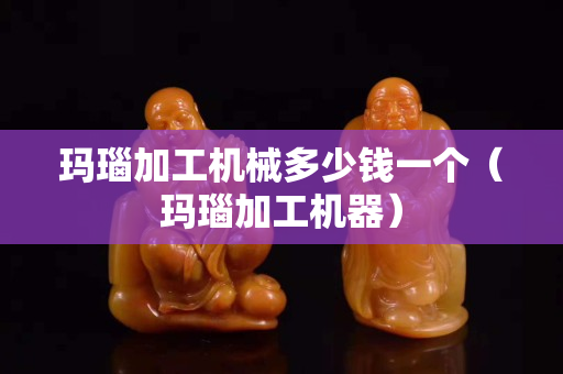 瑪瑙加工機械多少錢一個（瑪瑙加工機器）