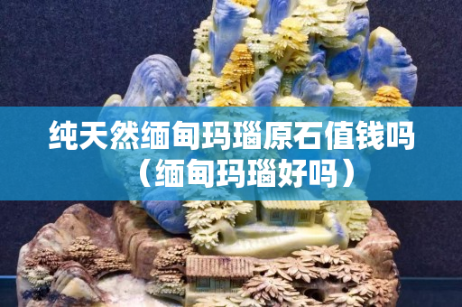 純天然緬甸瑪瑙原石值錢嗎（緬甸瑪瑙好嗎）