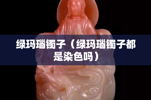綠瑪瑙鐲子（綠瑪瑙鐲子都是染色嗎）