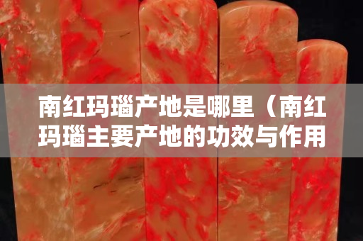 南紅瑪瑙產地是哪里（南紅瑪瑙主要產地的功效與作用）