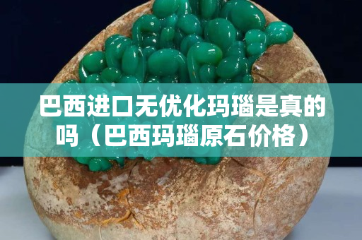 巴西進口無優化瑪瑙是真的嗎（巴西瑪瑙原石價格）