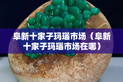 阜新十家子瑪瑙市場（阜新十家子瑪瑙市場在哪）