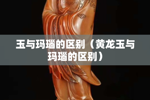 玉與瑪瑙的區(qū)別（黃龍玉與瑪瑙的區(qū)別）