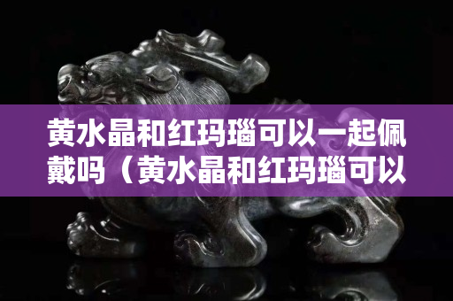 黃水晶和紅瑪瑙可以一起佩戴嗎（黃水晶和紅瑪瑙可以一起佩戴嗎女）