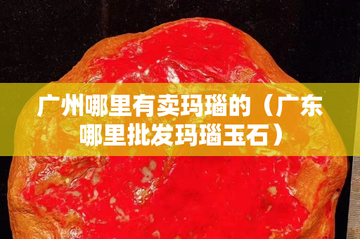 廣州哪里有賣瑪瑙的（廣東哪里批發瑪瑙玉石）