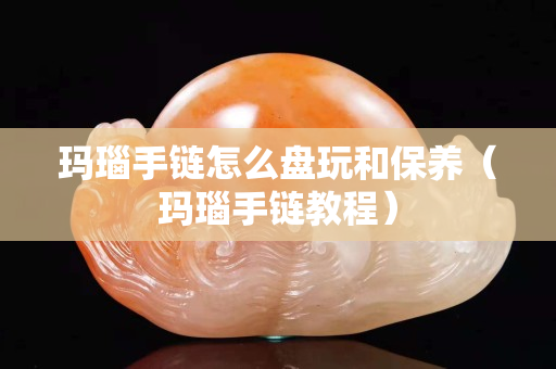瑪瑙手鏈怎么盤玩和保養（瑪瑙手鏈教程）