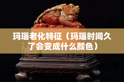 瑪瑙老化特征（瑪瑙時間久了會變成什么顏色）