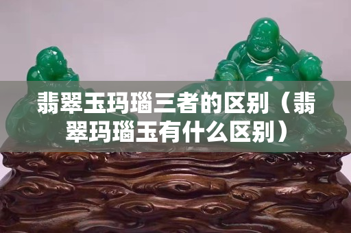 翡翠玉瑪瑙三者的區(qū)別（翡翠瑪瑙玉有什么區(qū)別）